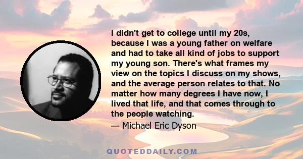 I didn't get to college until my 20s, because I was a young father on welfare and had to take all kind of jobs to support my young son. There's what frames my view on the topics I discuss on my shows, and the average