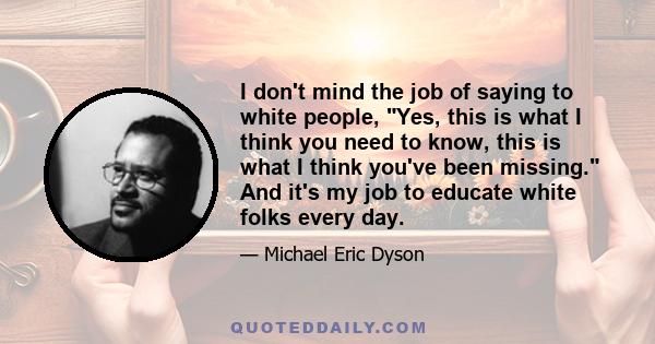 I don't mind the job of saying to white people, Yes, this is what I think you need to know, this is what I think you've been missing. And it's my job to educate white folks every day.