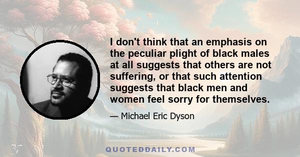 I don't think that an emphasis on the peculiar plight of black males at all suggests that others are not suffering, or that such attention suggests that black men and women feel sorry for themselves.