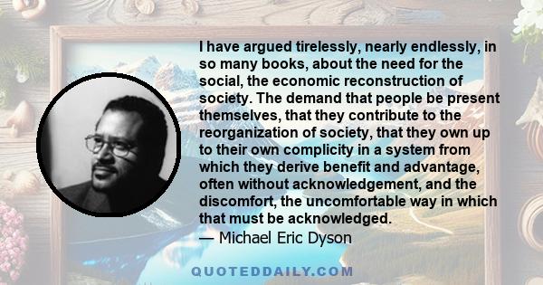 I have argued tirelessly, nearly endlessly, in so many books, about the need for the social, the economic reconstruction of society. The demand that people be present themselves, that they contribute to the