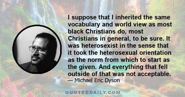 I suppose that I inherited the same vocabulary and world view as most black Christians do, most Christians in general, to be sure. It was heterosexist in the sense that it took the heterosexual orientation as the norm