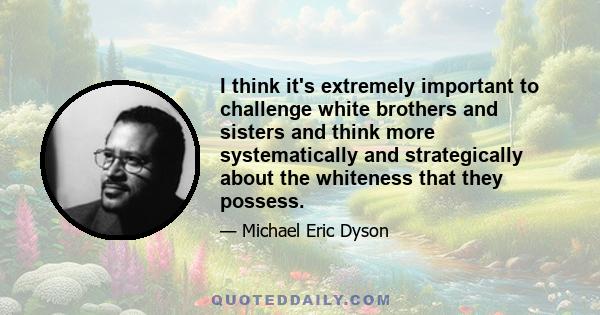 I think it's extremely important to challenge white brothers and sisters and think more systematically and strategically about the whiteness that they possess.