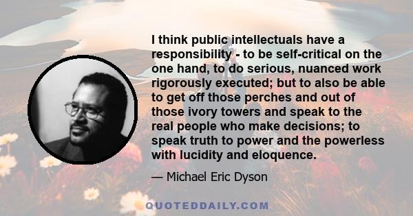 I think public intellectuals have a responsibility - to be self-critical on the one hand, to do serious, nuanced work rigorously executed; but to also be able to get off those perches and out of those ivory towers and