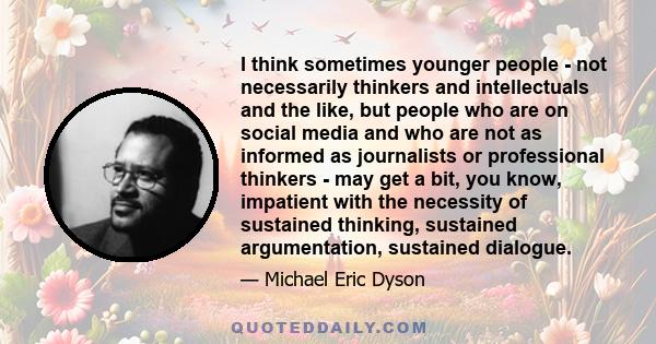 I think sometimes younger people - not necessarily thinkers and intellectuals and the like, but people who are on social media and who are not as informed as journalists or professional thinkers - may get a bit, you