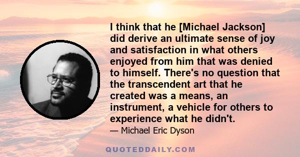 I think that he [Michael Jackson] did derive an ultimate sense of joy and satisfaction in what others enjoyed from him that was denied to himself. There's no question that the transcendent art that he created was a