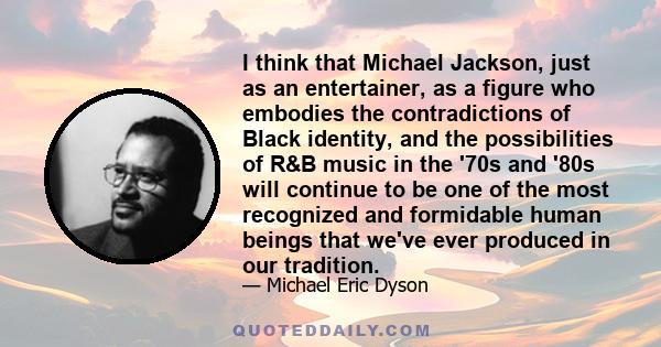 I think that Michael Jackson, just as an entertainer, as a figure who embodies the contradictions of Black identity, and the possibilities of R&B music in the '70s and '80s will continue to be one of the most recognized 