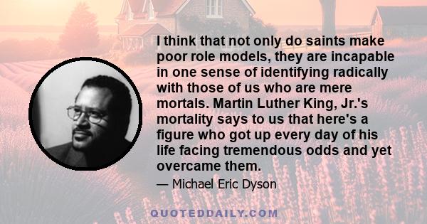 I think that not only do saints make poor role models, they are incapable in one sense of identifying radically with those of us who are mere mortals. Martin Luther King, Jr.'s mortality says to us that here's a figure