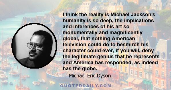 I think the reality is Michael Jackson's humanity is so deep, the implications and inferences of his art so monumentally and magnificently global, that nothing American television could do to besmirch his character