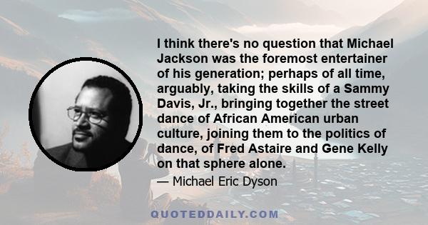 I think there's no question that Michael Jackson was the foremost entertainer of his generation; perhaps of all time, arguably, taking the skills of a Sammy Davis, Jr., bringing together the street dance of African