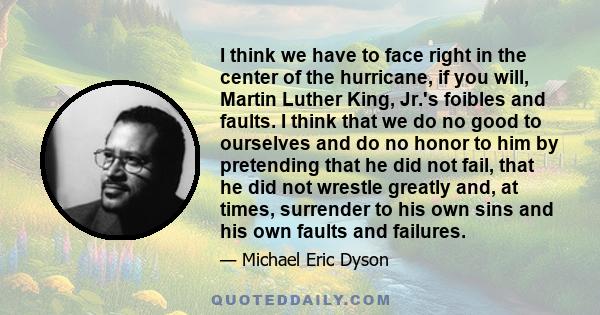 I think we have to face right in the center of the hurricane, if you will, Martin Luther King, Jr.'s foibles and faults. I think that we do no good to ourselves and do no honor to him by pretending that he did not fail, 