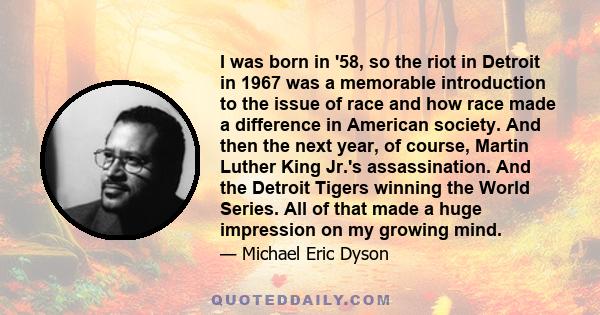 I was born in '58, so the riot in Detroit in 1967 was a memorable introduction to the issue of race and how race made a difference in American society. And then the next year, of course, Martin Luther King Jr.'s