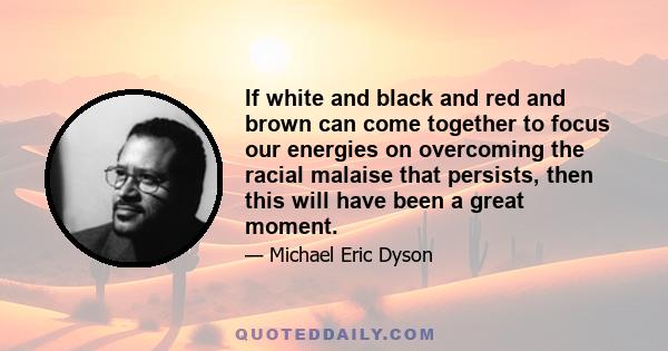 If white and black and red and brown can come together to focus our energies on overcoming the racial malaise that persists, then this will have been a great moment.