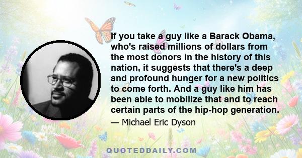 If you take a guy like a Barack Obama, who's raised millions of dollars from the most donors in the history of this nation, it suggests that there's a deep and profound hunger for a new politics to come forth. And a guy 