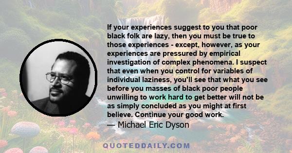 If your experiences suggest to you that poor black folk are lazy, then you must be true to those experiences - except, however, as your experiences are pressured by empirical investigation of complex phenomena. I