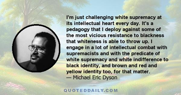 I'm just challenging white supremacy at its intellectual heart every day. It's a pedagogy that I deploy against some of the most vicious resistance to blackness that whiteness is able to throw up. I engage in a lot of