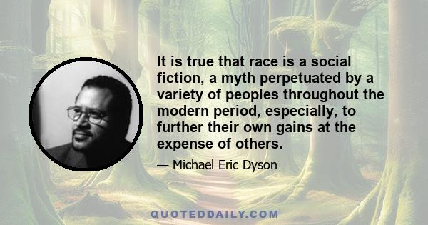 It is true that race is a social fiction, a myth perpetuated by a variety of peoples throughout the modern period, especially, to further their own gains at the expense of others.