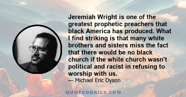 Jeremiah Wright is one of the greatest prophetic preachers that black America has produced. What I find striking is that many white brothers and sisters miss the fact that there would be no black church if the white