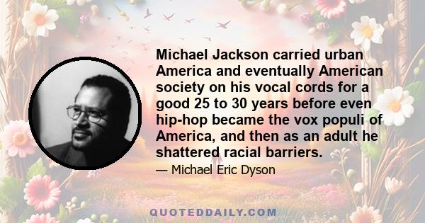 Michael Jackson carried urban America and eventually American society on his vocal cords for a good 25 to 30 years before even hip-hop became the vox populi of America, and then as an adult he shattered racial barriers.