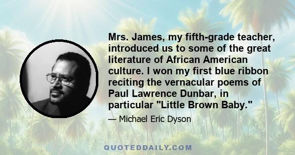 Mrs. James, my fifth-grade teacher, introduced us to some of the great literature of African American culture. I won my first blue ribbon reciting the vernacular poems of Paul Lawrence Dunbar, in particular Little Brown 