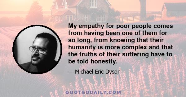 My empathy for poor people comes from having been one of them for so long, from knowing that their humanity is more complex and that the truths of their suffering have to be told honestly.