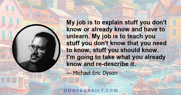 My job is to explain stuff you don't know or already know and have to unlearn. My job is to teach you stuff you don't know that you need to know, stuff you should know. I'm going to take what you already know and