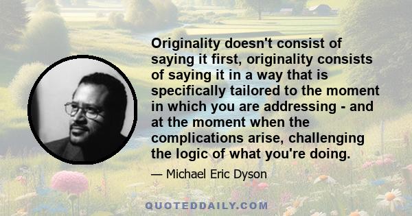 Originality doesn't consist of saying it first, originality consists of saying it in a way that is specifically tailored to the moment in which you are addressing - and at the moment when the complications arise,