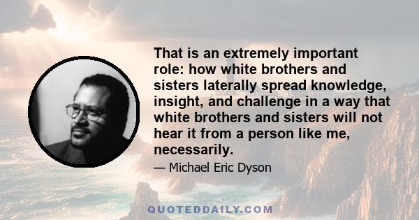 That is an extremely important role: how white brothers and sisters laterally spread knowledge, insight, and challenge in a way that white brothers and sisters will not hear it from a person like me, necessarily.