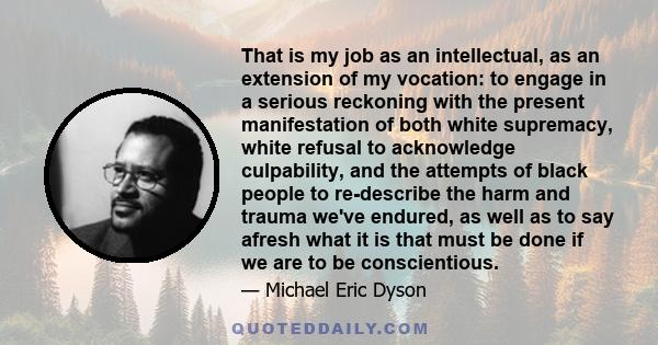 That is my job as an intellectual, as an extension of my vocation: to engage in a serious reckoning with the present manifestation of both white supremacy, white refusal to acknowledge culpability, and the attempts of