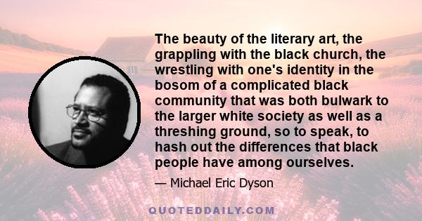 The beauty of the literary art, the grappling with the black church, the wrestling with one's identity in the bosom of a complicated black community that was both bulwark to the larger white society as well as a