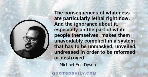 The consequences of whiteness are particularly lethal right now. And the ignorance about it, especially on the part of white people themselves, makes them unavoidably complicit in a system that has to be unmasked,