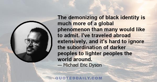 The demonizing of black identity is much more of a global phenomenon than many would like to admit. I've traveled abroad extensively, and it's hard to ignore the subordination of darker peoples to lighter peoples the