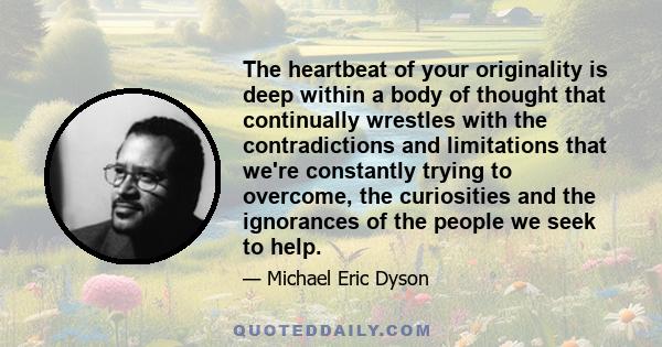 The heartbeat of your originality is deep within a body of thought that continually wrestles with the contradictions and limitations that we're constantly trying to overcome, the curiosities and the ignorances of the