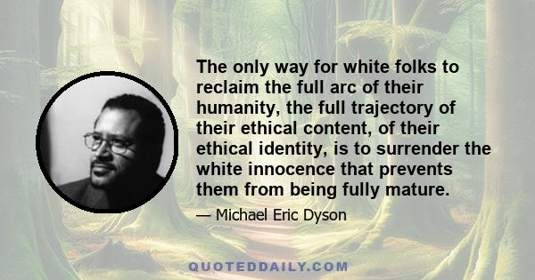 The only way for white folks to reclaim the full arc of their humanity, the full trajectory of their ethical content, of their ethical identity, is to surrender the white innocence that prevents them from being fully