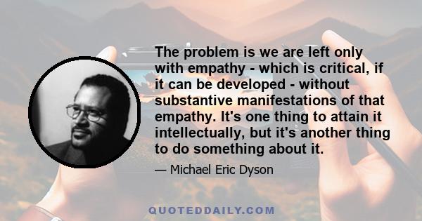 The problem is we are left only with empathy - which is critical, if it can be developed - without substantive manifestations of that empathy. It's one thing to attain it intellectually, but it's another thing to do