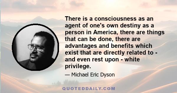 There is a consciousness as an agent of one's own destiny as a person in America, there are things that can be done, there are advantages and benefits which exist that are directly related to - and even rest upon -