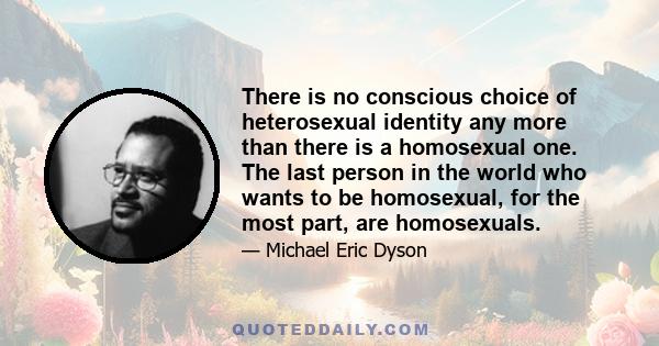 There is no conscious choice of heterosexual identity any more than there is a homosexual one. The last person in the world who wants to be homosexual, for the most part, are homosexuals.