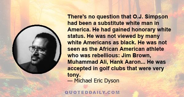 There's no question that O.J. Simpson had been a substitute white man in America. He had gained honorary white status. He was not viewed by many white Americans as black. He was not seen as the African American athlete