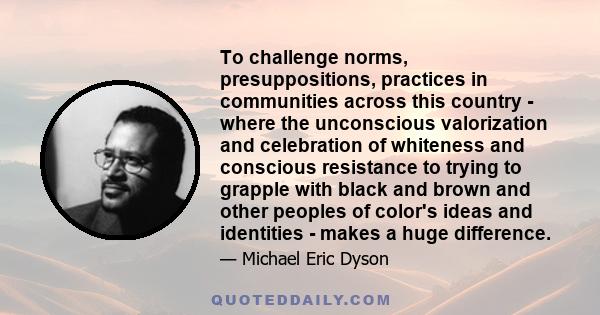 To challenge norms, presuppositions, practices in communities across this country - where the unconscious valorization and celebration of whiteness and conscious resistance to trying to grapple with black and brown and