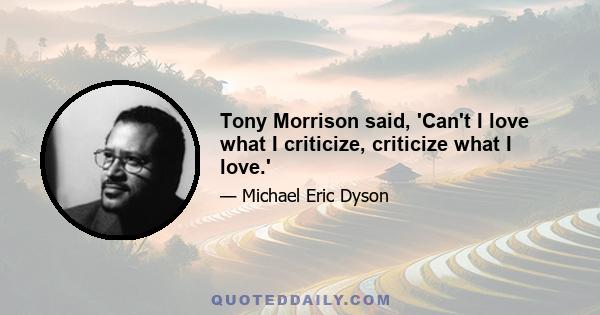 Tony Morrison said, 'Can't I love what I criticize, criticize what I love.'