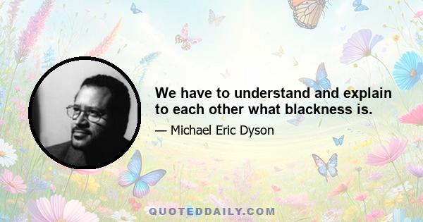 We have to understand and explain to each other what blackness is.