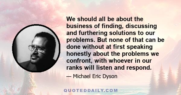 We should all be about the business of finding, discussing and furthering solutions to our problems. But none of that can be done without at first speaking honestly about the problems we confront, with whoever in our