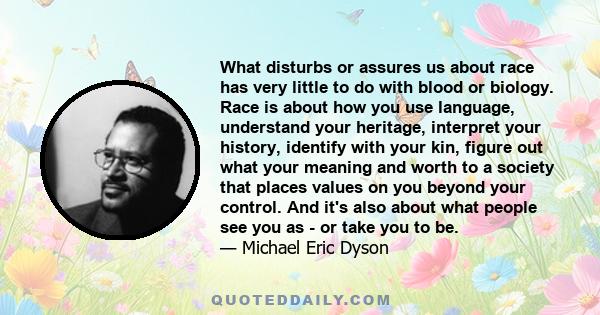 What disturbs or assures us about race has very little to do with blood or biology. Race is about how you use language, understand your heritage, interpret your history, identify with your kin, figure out what your