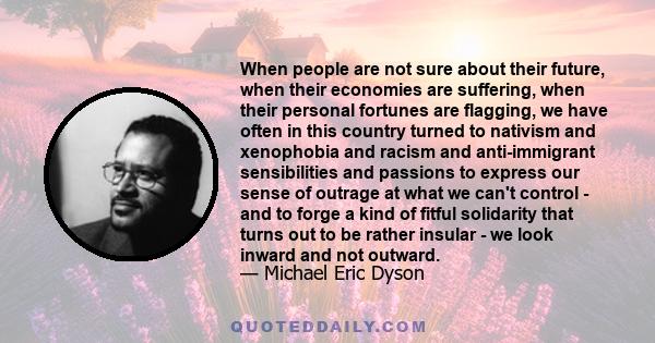 When people are not sure about their future, when their economies are suffering, when their personal fortunes are flagging, we have often in this country turned to nativism and xenophobia and racism and anti-immigrant