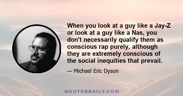 When you look at a guy like a Jay-Z or look at a guy like a Nas, you don't necessarily qualify them as conscious rap purely, although they are extremely conscious of the social inequities that prevail.