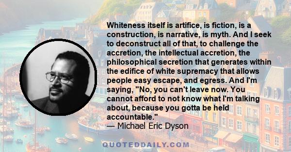 Whiteness itself is artifice, is fiction, is a construction, is narrative, is myth. And I seek to deconstruct all of that, to challenge the accretion, the intellectual accretion, the philosophical secretion that