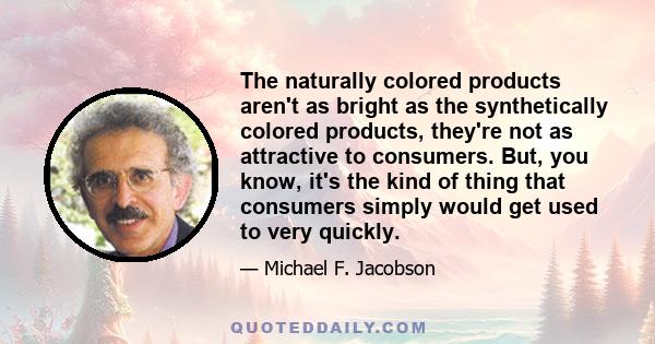 The naturally colored products aren't as bright as the synthetically colored products, they're not as attractive to consumers. But, you know, it's the kind of thing that consumers simply would get used to very quickly.