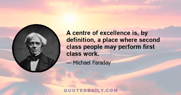 A centre of excellence is, by definition, a place where second class people may perform first class work.