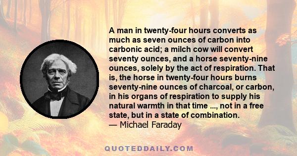 A man in twenty-four hours converts as much as seven ounces of carbon into carbonic acid; a milch cow will convert seventy ounces, and a horse seventy-nine ounces, solely by the act of respiration. That is, the horse in 