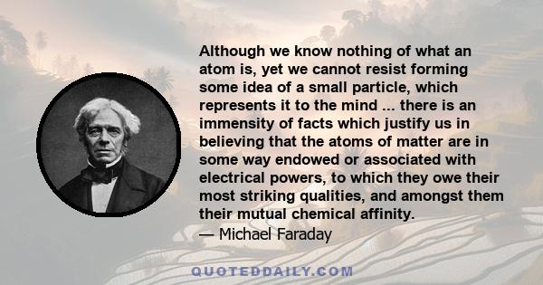 Although we know nothing of what an atom is, yet we cannot resist forming some idea of a small particle, which represents it to the mind ... there is an immensity of facts which justify us in believing that the atoms of 