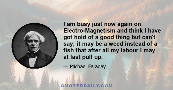 I am busy just now again on Electro-Magnetism and think I have got hold of a good thing but can't say; it may be a weed instead of a fish that after all my labour I may at last pull up.